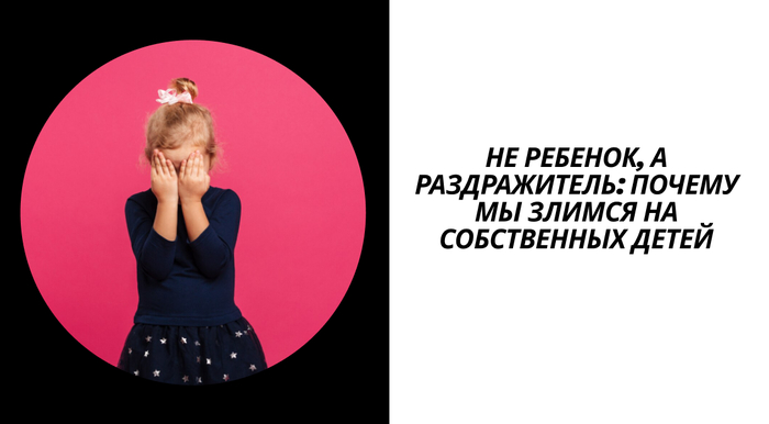 Не ребенок, а раздражитель: почему мы злимся на собственных детей. И что делать, чтоб предотварить это